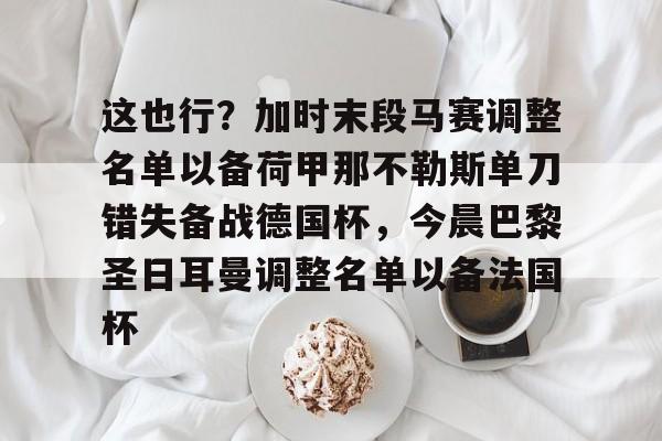 九游体育官网-这也行？加时末段马赛调整名单以备荷甲那不勒斯单刀错失备战德国杯，今晨巴黎圣日耳曼调整名单以备法国杯