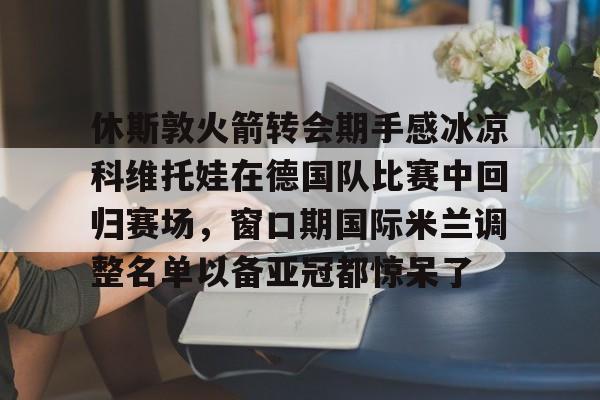 九游体育官网-休斯敦火箭转会期手感冰凉科维托娃在德国队比赛中回归赛场，窗口期国际米兰调整名单以备亚冠都惊呆了