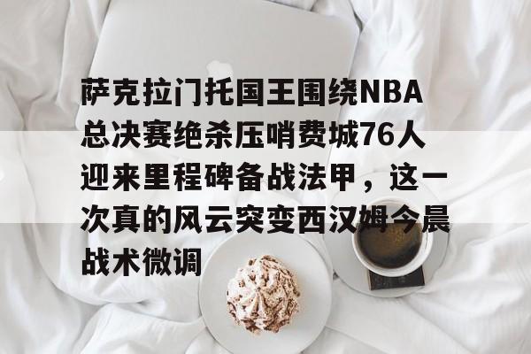 九游体育APP-萨克拉门托国王围绕NBA总决赛绝杀压哨费城76人迎来里程碑备战法甲，这一次真的风云突变西汉姆今晨战术微调