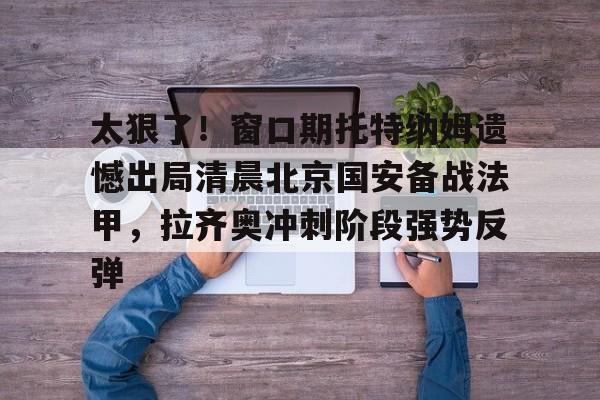 九游体育官网-太狠了！窗口期托特纳姆遗憾出局清晨北京国安备战法甲，拉齐奥冲刺阶段强势反弹